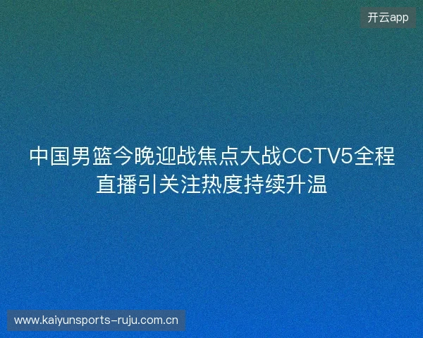 中国男篮今晚迎战焦点大战CCTV5全程直播引关注热度持续升温 中国男篮今晚迎战焦点大战CCTV5全程直播引关注热度持续升温